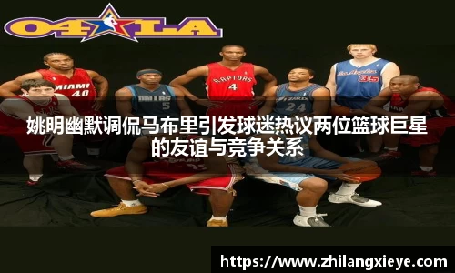 姚明幽默调侃马布里引发球迷热议两位篮球巨星的友谊与竞争关系